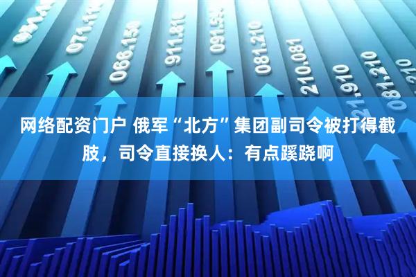 网络配资门户 俄军“北方”集团副司令被打得截肢，司令直接换人：有点蹊跷啊