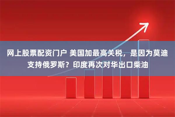 网上股票配资门户 美国加最高关税，是因为莫迪支持俄罗斯？印度再次对华出口柴油