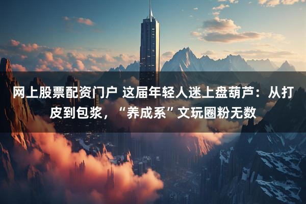 网上股票配资门户 这届年轻人迷上盘葫芦：从打皮到包浆，“养成系”文玩圈粉无数