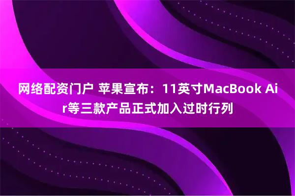 网络配资门户 苹果宣布：11英寸MacBook Air等三款产品正式加入过时行列