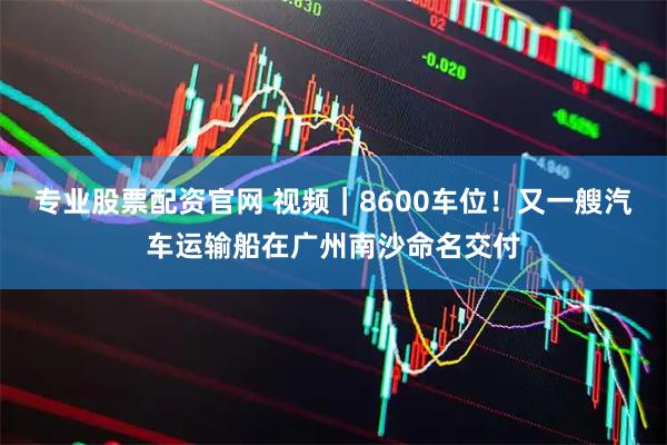专业股票配资官网 视频｜8600车位！又一艘汽车运输船在广州南沙命名交付