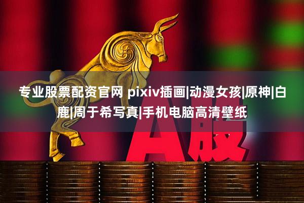 专业股票配资官网 pixiv插画|动漫女孩|原神|白鹿|周于希写真|手机电脑高清壁纸