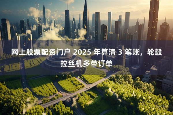 网上股票配资门户 2025 年算清 3 笔账，轮毂拉丝机多带订单