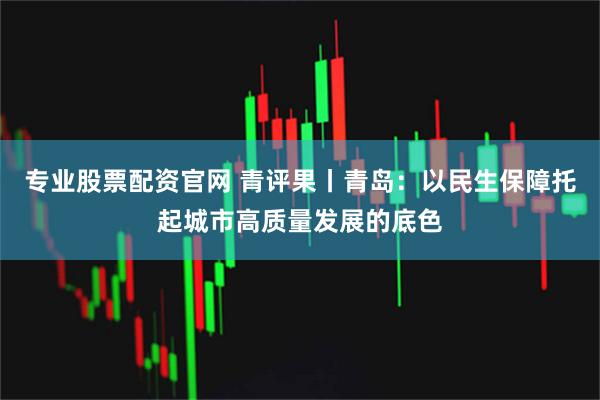 专业股票配资官网 青评果丨青岛：以民生保障托起城市高质量发展的底色