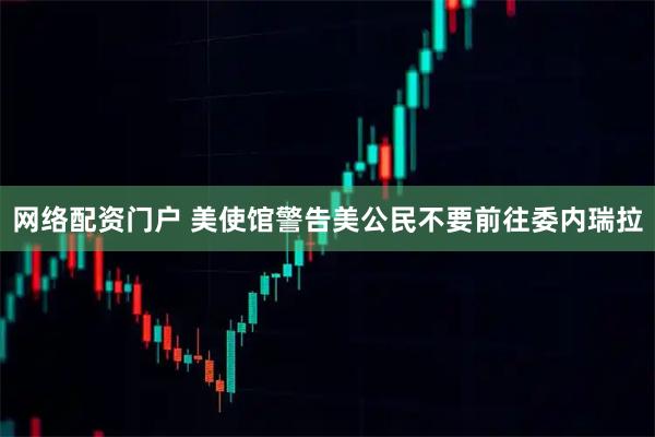 网络配资门户 美使馆警告美公民不要前往委内瑞拉