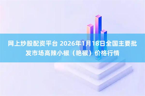 网上炒股配资平台 2026年1月18日全国主要批发市场高辣小椒（艳椒）价格行情