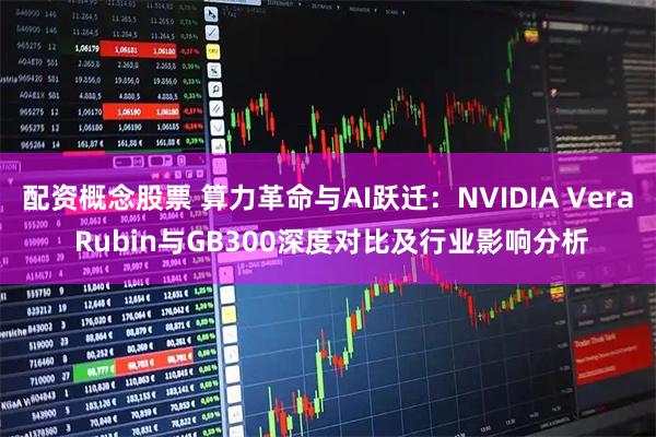 配资概念股票 算力革命与AI跃迁：NVIDIA Vera Rubin与GB300深度对比及行业影响分析