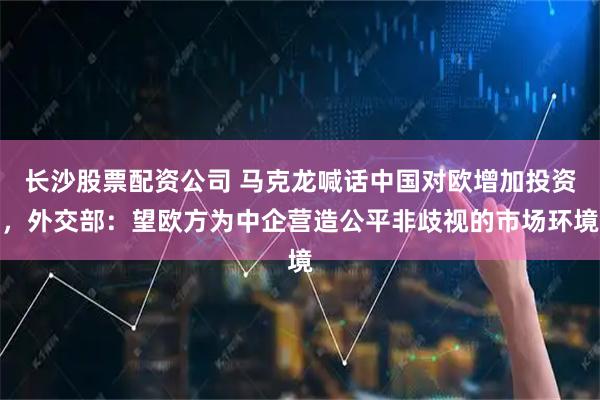 长沙股票配资公司 马克龙喊话中国对欧增加投资，外交部：望欧方为中企营造公平非歧视的市场环境