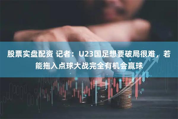 股票实盘配资 记者：U23国足想要破局很难，若能拖入点球大战完全有机会赢球