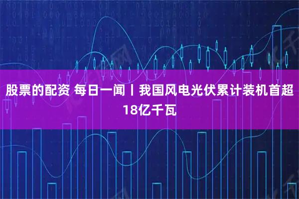 股票的配资 每日一闻丨我国风电光伏累计装机首超18亿千瓦