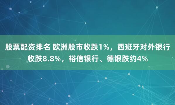 股票配资排名 欧洲股市收跌1%，西班牙对外银行收跌8.8%，裕信银行、德银跌约4%