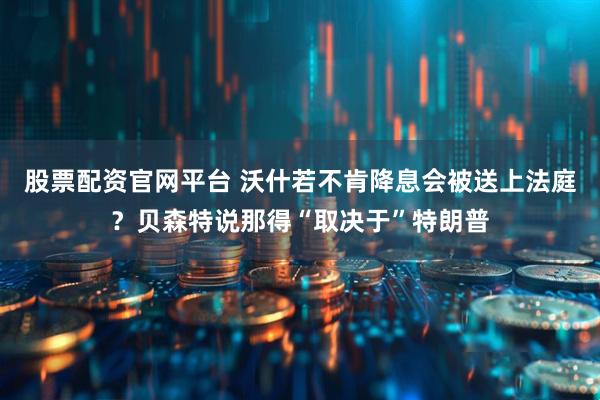 股票配资官网平台 沃什若不肯降息会被送上法庭？贝森特说那得“取决于”特朗普