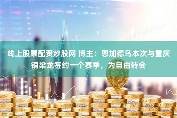 线上股票配资炒股网 博主：恩加德乌本次与重庆铜梁龙签约一个赛季，为自由转会