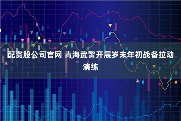 配资股公司官网 青海武警开展岁末年初战备拉动演练