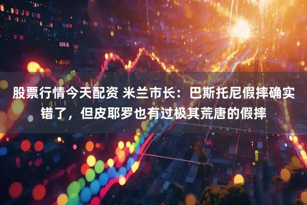 股票行情今天配资 米兰市长：巴斯托尼假摔确实错了，但皮耶罗也有过极其荒唐的假摔