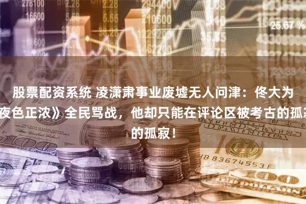 股票配资系统 凌潇肃事业废墟无人问津：佟大为《夜色正浓》全民骂战，他却只能在评论区被考古的孤寂！