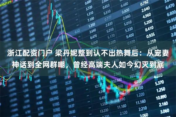 浙江配资门户 梁丹妮整到认不出热舞后：从宠妻神话到全网群嘲，曾经高端夫人如今幻灭到底