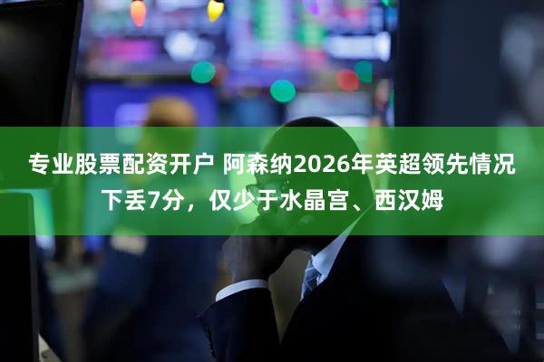 专业股票配资开户 阿森纳2026年英超领先情况下丢7分，仅少于水晶宫、西汉姆