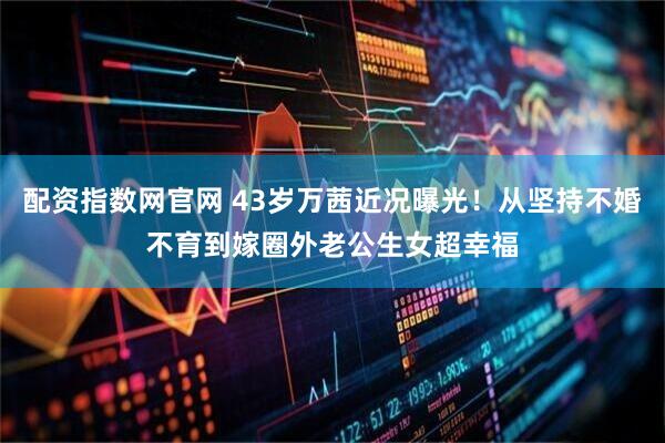 配资指数网官网 43岁万茜近况曝光！从坚持不婚不育到嫁圈外老公生女超幸福