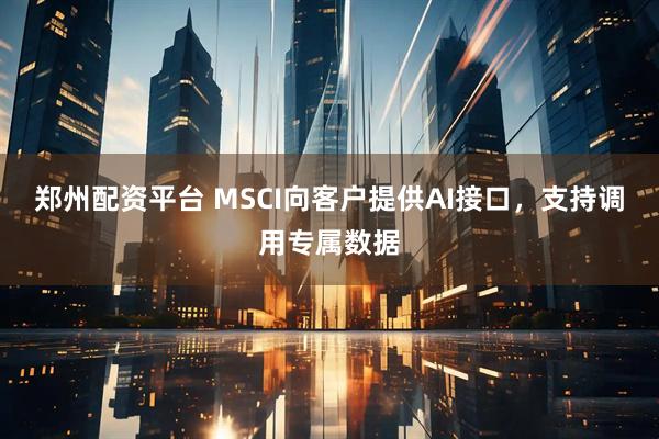 郑州配资平台 MSCI向客户提供AI接口，支持调用专属数据