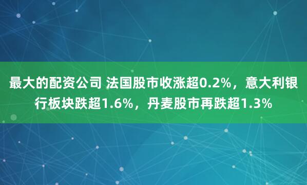 最大的配资公司 法国股市收涨超0.2%，意大利银行板块跌超1.6%，丹麦股市再跌超1.3%