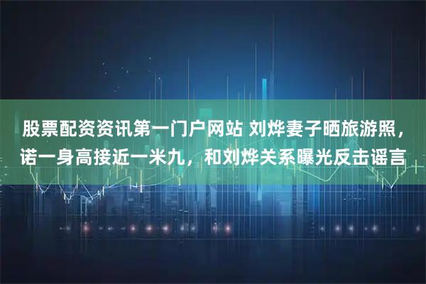 股票配资资讯第一门户网站 刘烨妻子晒旅游照，诺一身高接近一米九，和刘烨关系曝光反击谣言