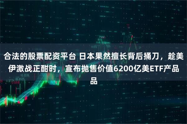 合法的股票配资平台 日本果然擅长背后捅刀，趁美伊激战正酣时，宣布抛售价值6200亿美ETF产品