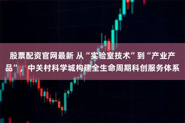 股票配资官网最新 从“实验室技术”到“产业产品”，中关村科学城构建全生命周期科创服务体系