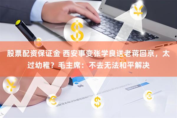 股票配资保证金 西安事变张学良送老蒋回京,太过幼稚?毛主席:不去无法和平解决
