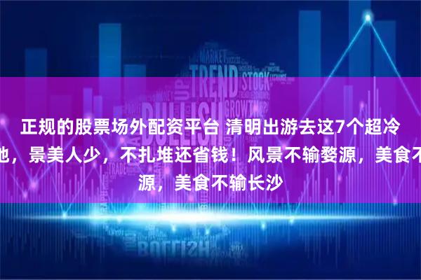 正规的股票场外配资平台 清明出游去这7个超冷门绝美地,景美人少,不扎堆还省钱!风景不输婺源,美食不输长沙