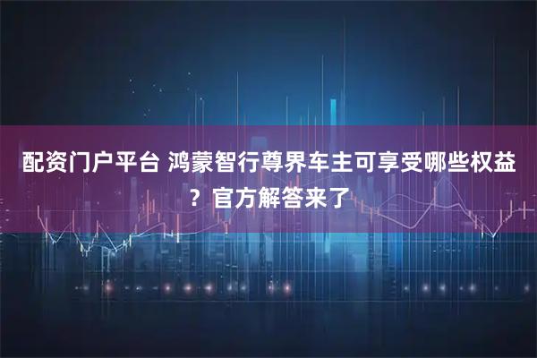 配资门户平台 鸿蒙智行尊界车主可享受哪些权益?官方解答来了