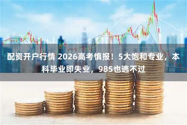 配资开户行情 2026高考慎报！5大饱和专业，本科毕业即失业，985也逃不过