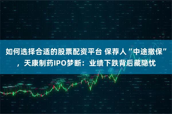 如何选择合适的股票配资平台 保荐人“中途撤保”，天康制药IPO梦断：业绩下跌背后藏隐忧