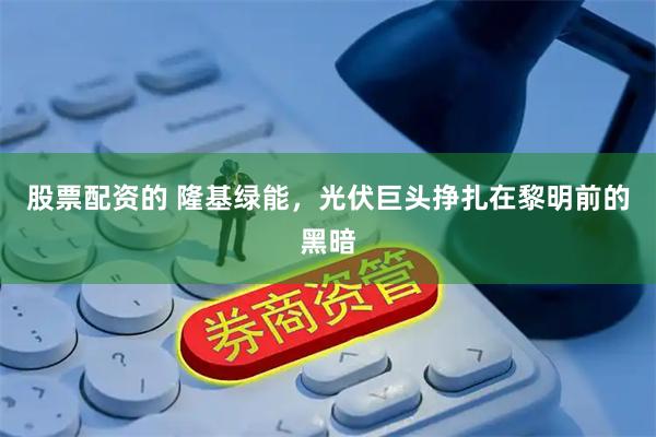 股票配资的 隆基绿能，光伏巨头挣扎在黎明前的黑暗