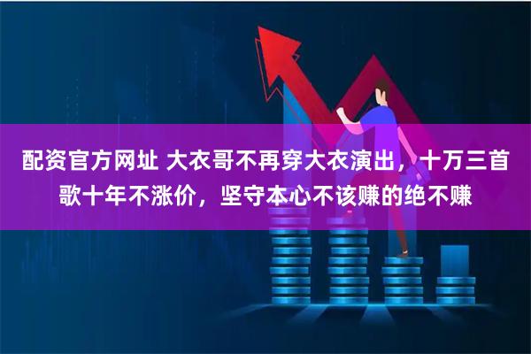 配资官方网址 大衣哥不再穿大衣演出，十万三首歌十年不涨价，坚守本心不该赚的绝不赚