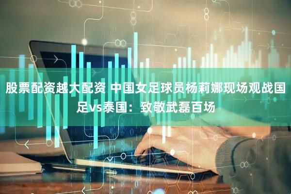 股票配资越大配资 中国女足球员杨莉娜现场观战国足vs泰国：致敬武磊百场