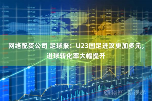 网络配资公司 足球报：U23国足进攻更加多元，进球转化率大幅提升