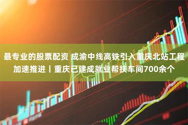 最专业的股票配资 成渝中线高铁引入重庆北站工程加速推进丨重庆已建成就业帮扶车间700余个