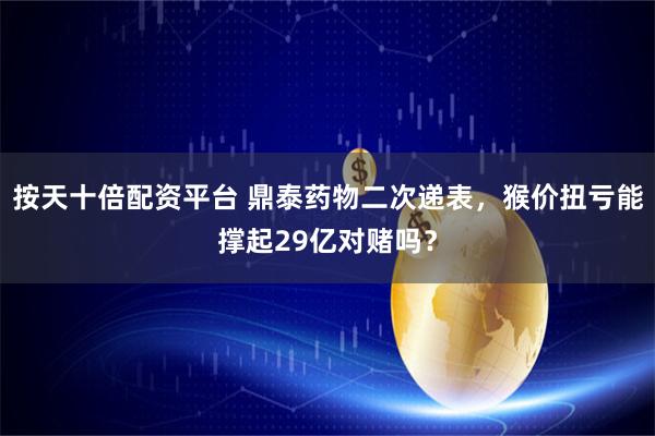 按天十倍配资平台 鼎泰药物二次递表，猴价扭亏能撑起29亿对赌吗？